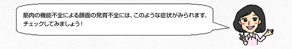 筋肉の機能不全による顔面の発育不全には、このような症状がみられます。チェックしてみましょう!